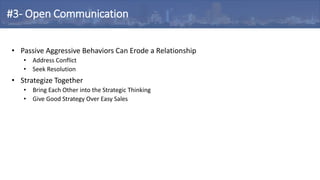 • Passive Aggressive Behaviors Can Erode a Relationship
• Address Conflict
• Seek Resolution
• Strategize Together
• Bring Each Other into the Strategic Thinking
• Give Good Strategy Over Easy Sales
#3- Open Communication
 