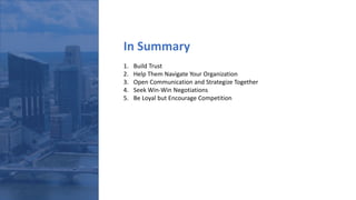 In Summary
1. Build Trust
2. Help Them Navigate Your Organization
3. Open Communication and Strategize Together
4. Seek Win-Win Negotiations
5. Be Loyal but Encourage Competition
 