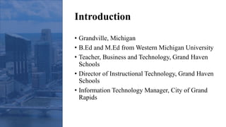 Introduction
• Grandville, Michigan
• B.Ed and M.Ed from Western Michigan University
• Teacher, Business and Technology, Grand Haven
Schools
• Director of Instructional Technology, Grand Haven
Schools
• Information Technology Manager, City of Grand
Rapids
 