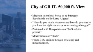 City of GR IT- 50,000 ft. View
• Made an Intentional Move to be Strategic,
Sustainable and Industry Aligned.
• “How do you retain resources and how do you ensure
you have the right resources as technology changes?”
• Partnered with Dewpoint as an ITaaS solution
provider.
• Modernized our “Stack”
• Found 34% savings through efficiency and
modernization.
 