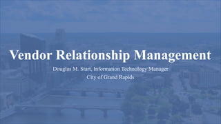 Vendor Relationship Management
Douglas M. Start, Information Technology Manager
City of Grand Rapids
 