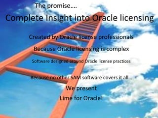 Complete Insight into Oracle licensing Created by Oracle license professionals Because Oracle licensing is complex Software designed around Oracle license practices Because no other SAM software covers it all… We present Lime for Oracle! The promise…. 