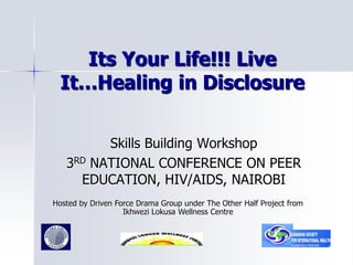 Its Your Life!!! Live
It…Healing in Disclosure
Skills Building Workshop
3RD NATIONAL CONFERENCE ON PEER
EDUCATION, HIV/AIDS, NAIROBI
Hosted by Driven Force Drama Group under The Other Half Project from
Ikhwezi Lokusa Wellness Centre
 