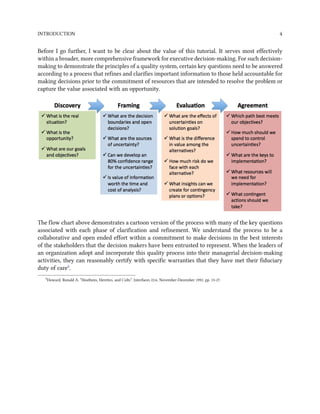 INTRODUCTION 4
Before I go further, I want to be clear about the value of this tutorial. It serves most effectively
within a broader, more comprehensive framework for executive decision-making. For such decision-
making to demonstrate the principles of a quality system, certain key questions need to be answered
according to a process that refines and clarifies important information to those held accountable for
making decisions prior to the commitment of resources that are intended to resolve the problem or
capture the value associated with an opportunity.
The flow chart above demonstrates a cartoon version of the process with many of the key questions
associated with each phase of clarification and refinement. We understand the process to be a
collaborative and open ended effort within a commitment to make decisions in the best interests
of the stakeholders that the decision makers have been entrusted to represent. When the leaders of
an organization adopt and incorporate this quality process into their managerial decision-making
activities, they can reasonably certify with specific warranties that they have met their fiduciary
duty of care².
²Howard, Ronald A. “Heathens, Heretics, and Cults”. Interfaces 22:6. November-December 1992. pp. 15-27.
 