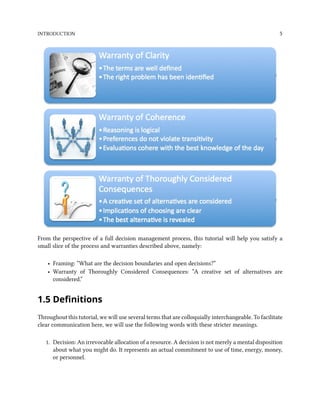 INTRODUCTION 5
From the perspective of a full decision management process, this tutorial will help you satisfy a
small slice of the process and warranties described above, namely:
• Framing: “What are the decision boundaries and open decisions?”
• Warranty of Thoroughly Considered Consequences: “A creative set of alternatives are
considered.”
1.5 Definitions
Throughout this tutorial, we will use several terms that are colloquially interchangeable. To facilitate
clear communication here, we will use the following words with these stricter meanings.
1. Decision: An irrevocable allocation of a resource. A decision is not merely a mental disposition
about what you might do. It represents an actual commitment to use of time, energy, money,
or personnel.
 