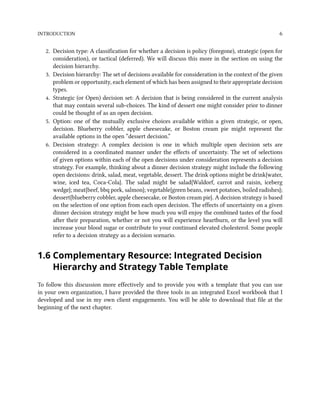 INTRODUCTION 6
2. Decision type: A classification for whether a decision is policy (foregone), strategic (open for
consideration), or tactical (deferred). We will discuss this more in the section on using the
decision hierarchy.
3. Decision hierarchy: The set of decisions available for consideration in the context of the given
problem or opportunity, each element of which has been assigned to their appropriate decision
types.
4. Strategic (or Open) decision set: A decision that is being considered in the current analysis
that may contain several sub-choices. The kind of dessert one might consider prior to dinner
could be thought of as an open decision.
5. Option: one of the mutually exclusive choices available within a given strategic, or open,
decision. Blueberry cobbler, apple cheesecake, or Boston cream pie might represent the
available options in the open “dessert decision.”
6. Decision strategy: A complex decision is one in which multiple open decision sets are
considered in a coordinated manner under the effects of uncertainty. The set of selections
of given options within each of the open decisions under consideration represents a decision
strategy. For example, thinking about a dinner decision strategy might include the following
open decisions: drink, salad, meat, vegetable, dessert. The drink options might be drink{water,
wine, iced tea, Coca-Cola}. The salad might be salad{Waldorf, carrot and raisin, iceberg
wedge}; meat{beef, bbq pork, salmon}; vegetable{green beans, sweet potatoes, boiled radishes};
dessert{blueberry cobbler, apple cheesecake, or Boston cream pie}. A decision strategy is based
on the selection of one option from each open decision. The effects of uncertainty on a given
dinner decision strategy might be how much you will enjoy the combined tastes of the food
after their preparation, whether or not you will experience heartburn, or the level you will
increase your blood sugar or contribute to your continued elevated cholesterol. Some people
refer to a decision strategy as a decision scenario.
1.6 Complementary Resource: Integrated Decision
Hierarchy and Strategy Table Template
To follow this discussion more effectively and to provide you with a template that you can use
in your own organization, I have provided the three tools in an integrated Excel workbook that I
developed and use in my own client engagements. You will be able to download that file at the
beginning of the next chapter.
 