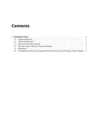 Contents
1 INTRODUCTION . . . . . . . . . . . . . . . . . . . . . . . . . . . . . . . . . . . . . . . 1
1.1 Acknowledgments . . . . . . . . . . . . . . . . . . . . . . . . . . . . . . . . . . . . 1
1.2 “What Should I Do?” . . . . . . . . . . . . . . . . . . . . . . . . . . . . . . . . . . . 1
1.3 Why You Need This Tutorial . . . . . . . . . . . . . . . . . . . . . . . . . . . . . . . 2
1.4 The Full Scope of Effective Decision-Making . . . . . . . . . . . . . . . . . . . . . . 3
1.5 Definitions . . . . . . . . . . . . . . . . . . . . . . . . . . . . . . . . . . . . . . . . . 5
1.6 Complementary Resource: Integrated Decision Hierarchy and Strategy Table Template 6
 