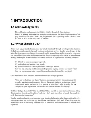1 INTRODUCTION
1.1 Acknowledgments
• This publication includes material (C) 1983-2002 by Kenneth R. Oppenheimer.
• Thanks to Wendy Brown Davis, who generously donated the beautiful photograph of the
gray squirrel for the cover. “peek a boo, oh yeah I see you” (C) Wendy Brown Davis ∼Canon
5D Mark III & EF 70-200 mm/ f2.8 L IS II USM∼
1.2 “What Should I Do?”
A few years ago, a friend of mine asked me to help him think through how to grow his business.
He had successfully operated a small boutique professional services firm for several years at that
point, but he was concerned about the demands on his personal time, ability to save for retirement
and his children’s education, and just a sense that things were getting stale. Maybe he needed a new
strategy, he thought. As we discussed his current situation, he expressed the following concerns:
• It’s difficult to scale my company’s growth.
• It’s hard to find and keep the right people.
• My personal interest in creating a business are not yet realized.
• How can my company establish a means to generate ongoing revenue and equity value?
• How can my company make a much bigger and positive lasting effect on clients?
Once we clarified those concerns, we restated them as a strategic question.
“How can we facilitate our clients’ business development activity for maximum profit
in such a way that our clients enjoy the way they create business, we track our clients’
evolution of needs, and our services become a ‘must-have’ habit in order for my
company to grow a profitable, sustainable, and scalable business that I enjoy?”
“But how do I get there, Rob? What should I do? There are still so many decision to make. I keep
thinking about the risks and benefits of each, but I don’t quite know how to handle the complexity
of all their possible interactions.”
Usually, my clients face the very important issue of not really knowing what they want to achieve by
making decisions, but in this case my friend knew his objectives fairly well. Where he was getting
mired down was in conceiving effective ways to coordinate multiple decisions to achieve those
objectives.
 
