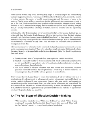INTRODUCTION 3
Some decision-makers forge ahead believing they ought to and can conquer the complexity by
testing every possible scenario. However, as both the number of decision sets increase or the number
of options increase, the number of testable scenarios can approach the number of atoms in the
universe! Clearly, no one will ever commit to a decision while there is always one more scenario to
test in this case. (I’m convinced that many people actually use analysis paralysis to avoid making
decisions as a CYA approach to managing their own career risk.) In the end, if anything ever gets
done, it’s usually too late to take advantage of the best part of the available value the opportunity
provides.
Unfortunately, other decision makers opt to “shoot from the hip” as they assume that their gut is a
better guide than the looming detailed analysis. Selective bias convinces them that their intuition
is usually right (Isn’t that what everyone thinks Blink! taught us?), or they reason that committing
now and fixing things later (regardless of what the unforeseen costs might be) is at least movement,
and movement is valuable for its own sake – until the bill for the unforeseen costs or unintended
consequences comes due.
Is there a reasonable way to tame the choice complexity that you face as a decision maker in your real
world, complex decision situations? There is by using three simple integrated thinking tools called a
Decision Hierarchy, a Strategy Table, and a Strategy Rationale Table. You should consider using
these tools when…
1. You experience a sense of being stuck about how to generate creative alternatives.
2. You lack a reasonable number of decision scenarios with clearly understood descriptions that
are not immediately recognized as worthy of consideration by key stakeholders, resulting in
a general confusion about what to do.
3. You face a number of decision categories, each with two or more sub-options, such that
you could reasonably combine the sub-options into a broad array of decision scenarios. The
scenarios present the potential for a broad spectrum of resultant value.
Before you use these tools, you should be aware of its limitations. It will not tell you what to do or
how to choose. It’s only purpose is to help you create choices when you are stuck and feel as if you
lack the creativity to do so with your own acumen. However, after some practice and repeated use,
you will be surprised at how creative it allows you to be with the information you have at hand. You
will come to see that the seeds of a problem solution usually lie within the definition of the problem
itself. The three tools taken together will help you define and frame the problems or opportunities
you face with greater clarity and creativity.
1.4 The Full Scope of Effective Decision-Making
“Alice came to a fork in the road. ‘Which road do I take?’ she asked. ‘Where do you
want to go?’ responded the Cheshire Cat. ‘I don’t know,’ Alice answered. ‘Then,’ said
the Cat, ‘it doesn’t matter.” ― Lewis Carroll, Alice in Wonderland
 