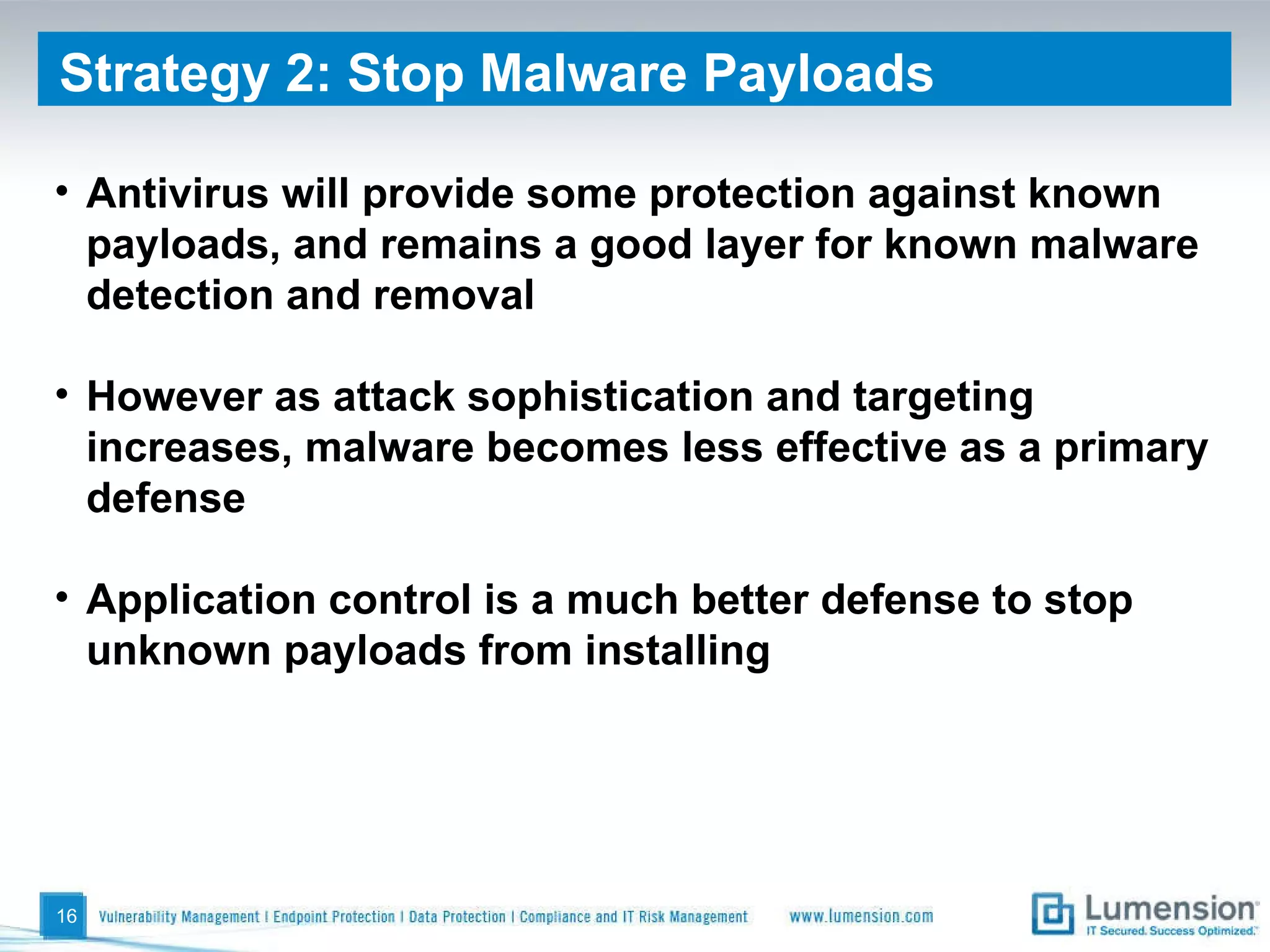 Antivirus will provide some protection against known payloads, and remains a good layer for known malware detection and removal However as attack sophistication and targeting increases, malware becomes less effective as a primary defense Application control is a much better defense to stop unknown payloads from installing Strategy 2: Stop Malware Payloads 