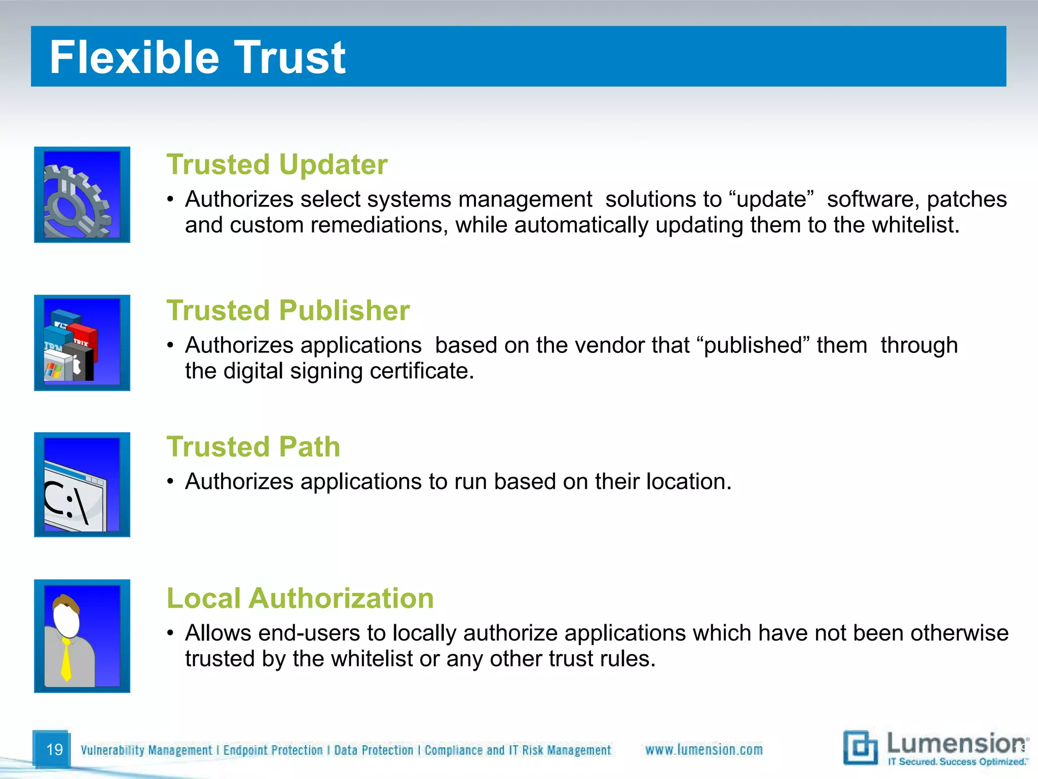 Flexible Trust  Trusted Publisher Authorizes applications  based on the vendor that “published” them  through the digital signing certificate. Trusted Updater Authorizes select systems management  solutions to “update”  software, patches and custom remediations, while automatically updating them to the whitelist. Trusted Path Authorizes applications to run based on their location. Local Authorization Allows end-users to locally authorize applications which have not been otherwise trusted by the whitelist or any other trust rules.  