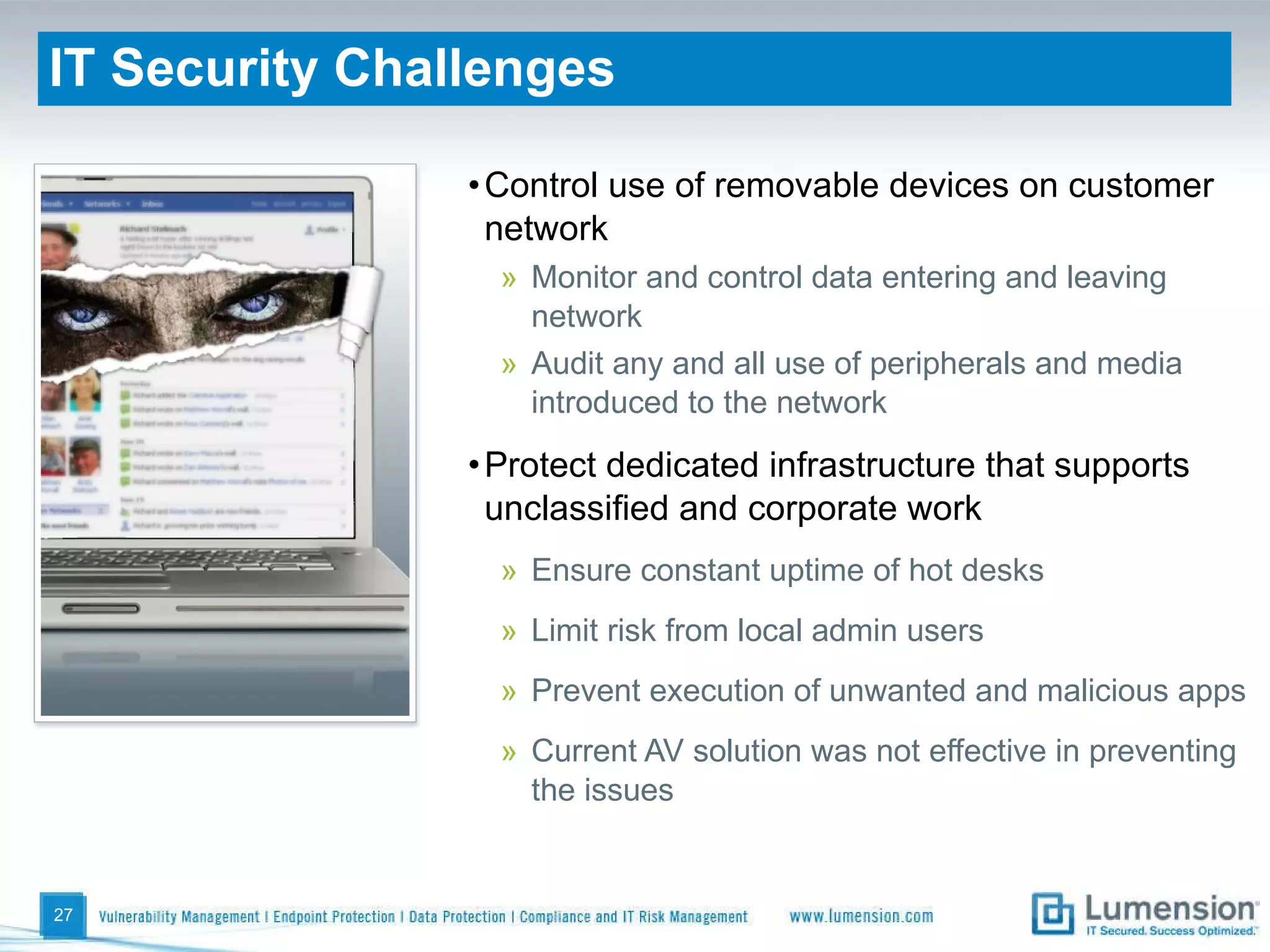 IT Security Challenges Control use of removable devices on customer network Monitor and control data entering and leaving network Audit any and all use of peripherals and media introduced to the network Protect dedicated infrastructure that supports unclassified and corporate work Ensure constant uptime of hot desks Limit risk from local admin users Prevent execution of unwanted and malicious apps Current AV solution was not effective in preventing the issues 