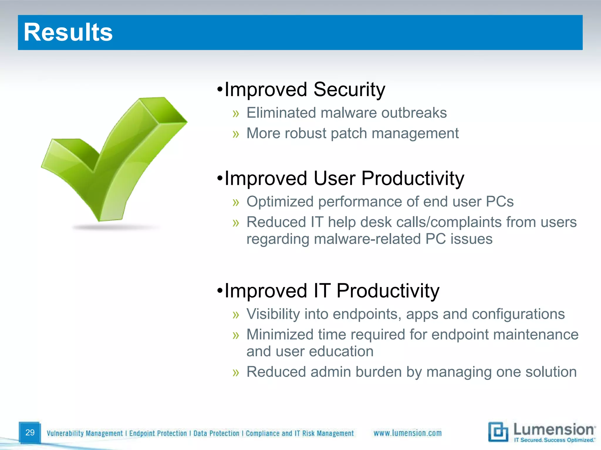 Results Improved Security Eliminated malware outbreaks More robust patch management Improved User Productivity Optimized performance of end user PCs Reduced IT help desk calls/complaints from users regarding malware-related PC issues Improved IT Productivity Visibility into endpoints, apps and configurations Minimized time required for endpoint maintenance and user education Reduced admin burden by managing one solution 