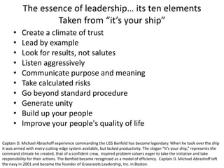 The essence of leadership… its ten elements
Taken from “it’s your ship”
•
•
•
•
•
•
•
•
•
•

Create a climate of trust
Lead by example
Look for results, not salutes
Listen aggressively
Communicate purpose and meaning
Take calculated risks
Go beyond standard procedure
Generate unity
Build up your people
Improve your people's quality of life

Captain D. Michael Abrashoff experience commanding the USS Benfold has become legendary. When he took over the ship
it was armed with every cutting-edge system available, but lacked productivity. The slogan “It’s your ship,” represents the
command climate he created, that of a confident crew, inspired problem solvers eager to take the initiative and take
responsibility for their actions. The Benfold became recognized as a model of efficiency. Captain D. Michael Abrashoff left
the navy in 2001 and became the founder of Grassroots Leadership, Inc. in Boston.

 