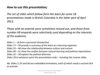 The 21st Century Learning Initiative -
www.21learn.org
How to use this presentation;
The set of slides which follow form the basis for some 18
presentations made in British Columbia in the latter part of April
2013.
Those with an asterisk were sometimes missed out, and those from
number 69 onwards were selectively used depending on the interests
of the audience.
Slides 1 – 16 form a personal introduction.
Slides 17 – 34 provide a summary of the brain as a learning organism
Slides 35 – 48 show the relationship between culture and nurture
Slides 49 – 51 show the conflict between natural learning and political expectations
Slides 52 – 58 explore the political dilemma
Slides 59 to whatever point the presentation ends – including the reserve slides
Nb. Slides 2, 65 and 66 are embedded animations, each of which needs a second click
to activate
 