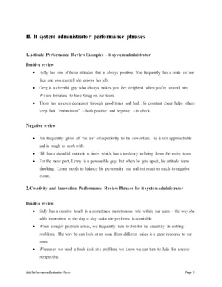 Job Performance Evaluation Form Page 8
II. It system administrator performance phrases
1.Attitude Performance Review Examples – it systemadministrator
Positive review
 Holly has one of those attitudes that is always positive. She frequently has a smile on her
face and you can tell she enjoys her job.
 Greg is a cheerful guy who always makes you feel delighted when you’re around him.
We are fortunate to have Greg on our team.
 Thom has an even demeanor through good times and bad. His constant cheer helps others
keep their “enthusiasm” – both positive and negative – in check.
Negative review
 Jim frequently gives off “an air” of superiority to his coworkers. He is not approachable
and is rough to work with.
 Bill has a dreadful outlook at times which has a tendency to bring down the entire team.
 For the most part, Lenny is a personable guy, but when he gets upset, his attitude turns
shocking. Lenny needs to balance his personality out and not react so much to negative
events.
2.Creativity and Innovation Performance Review Phrases for it systemadministrator
Positive review
 Sally has a creative touch in a sometimes monotonous role within our team – the way she
adds inspiration to the day to day tasks she performs is admirable.
 When a major problem arises, we frequently turn to Jon for his creativity in solving
problems. The way he can look at an issue from different sides is a great resource to our
team.
 Whenever we need a fresh look at a problem, we know we can turn to Julia for a novel
perspective.
 
