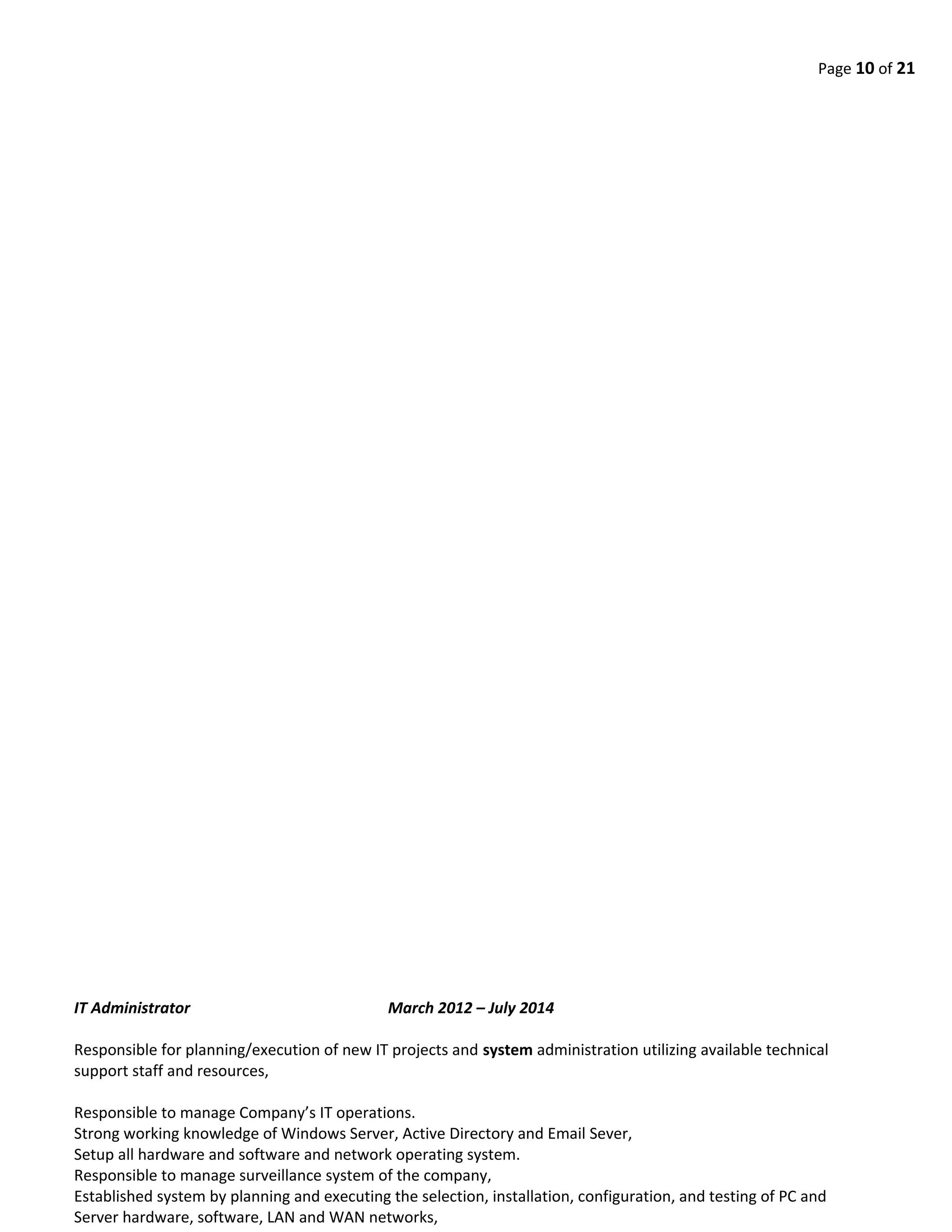 Page 10 of 21
IT Administrator March 2012 – July 2014
Responsible for planning/execution of new IT projects and system administration utilizing available technical
support staff and resources,
Responsible to manage Company’s IT operations.
Strong working knowledge of Windows Server, Active Directory and Email Sever,
Setup all hardware and software and network operating system.
Responsible to manage surveillance system of the company,
Established system by planning and executing the selection, installation, configuration, and testing of PC and
Server hardware, software, LAN and WAN networks,
 
