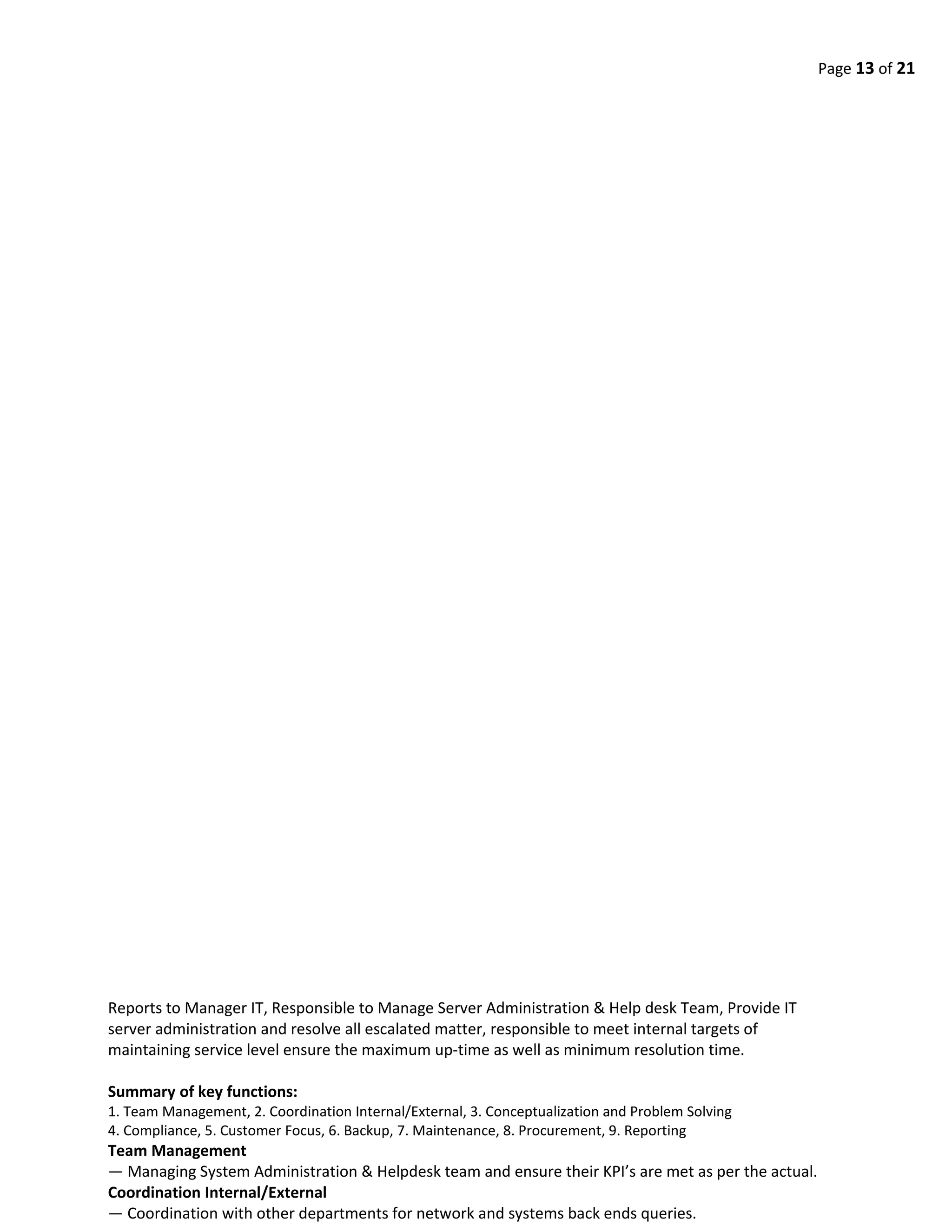 Page 13 of 21
Reports to Manager IT, Responsible to Manage Server Administration & Help desk Team, Provide IT
server administration and resolve all escalated matter, responsible to meet internal targets of
maintaining service level ensure the maximum up-time as well as minimum resolution time.
Summary of key functions:
1. Team Management, 2. Coordination Internal/External, 3. Conceptualization and Problem Solving
4. Compliance, 5. Customer Focus, 6. Backup, 7. Maintenance, 8. Procurement, 9. Reporting
Team Management
— Managing System Administration & Helpdesk team and ensure their KPI’s are met as per the actual.
Coordination Internal/External
— Coordination with other departments for network and systems back ends queries.
 