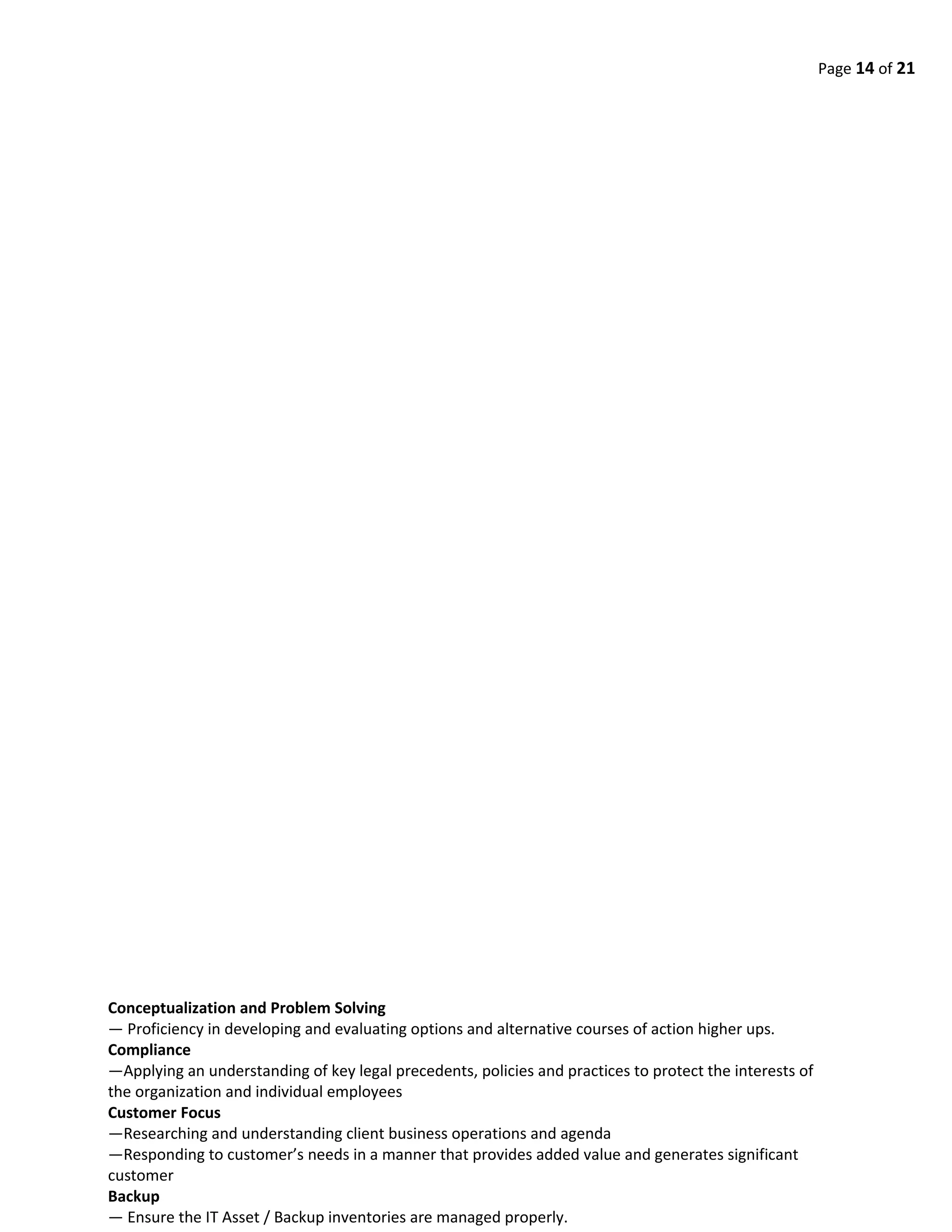 Page 14 of 21
Conceptualization and Problem Solving
— Proficiency in developing and evaluating options and alternative courses of action higher ups.
Compliance
—Applying an understanding of key legal precedents, policies and practices to protect the interests of
the organization and individual employees
Customer Focus
—Researching and understanding client business operations and agenda
—Responding to customer’s needs in a manner that provides added value and generates significant
customer
Backup
— Ensure the IT Asset / Backup inventories are managed properly.
 