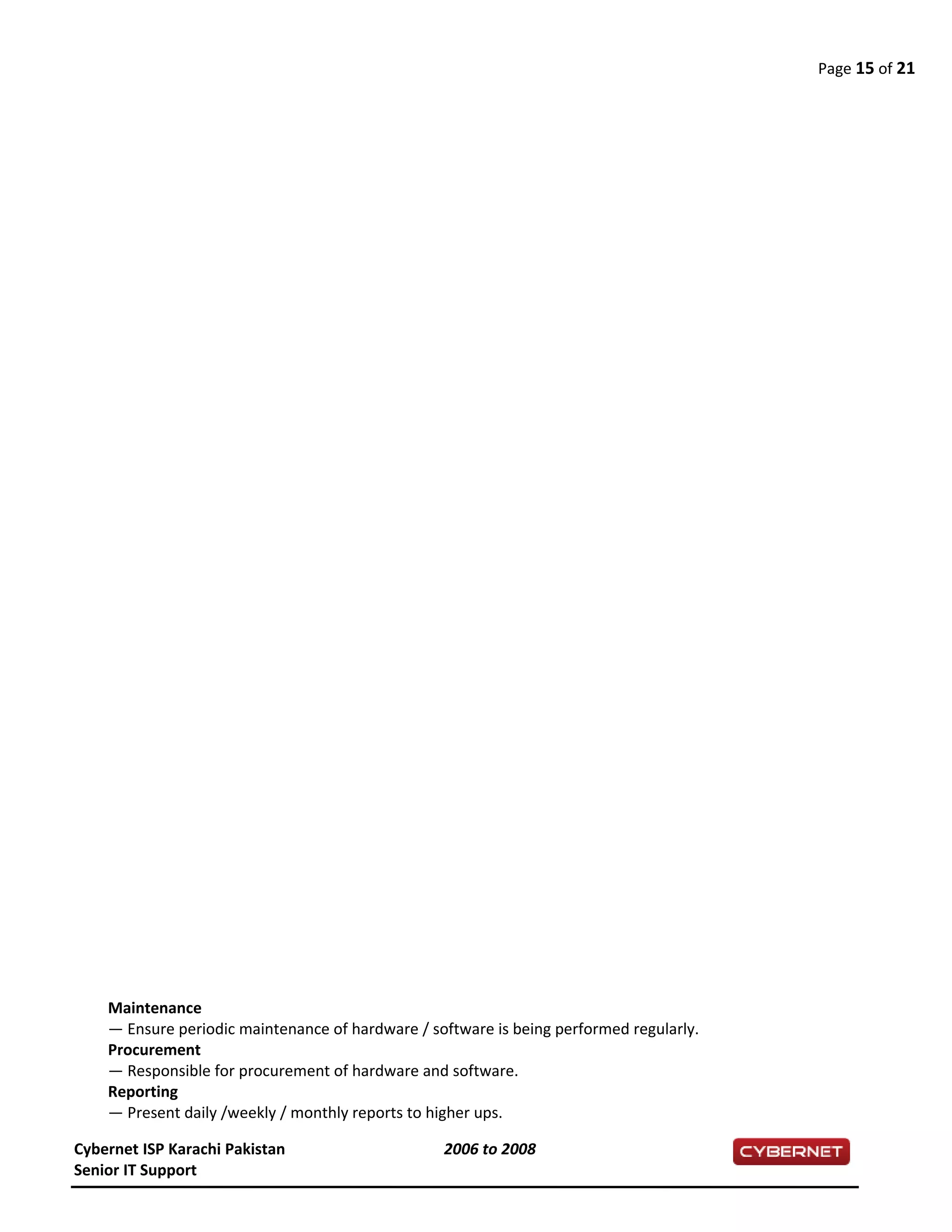Page 15 of 21
Maintenance
— Ensure periodic maintenance of hardware / software is being performed regularly.
Procurement
— Responsible for procurement of hardware and software.
Reporting
— Present daily /weekly / monthly reports to higher ups.
Cybernet ISP Karachi Pakistan 2006 to 2008
Senior IT Support
 