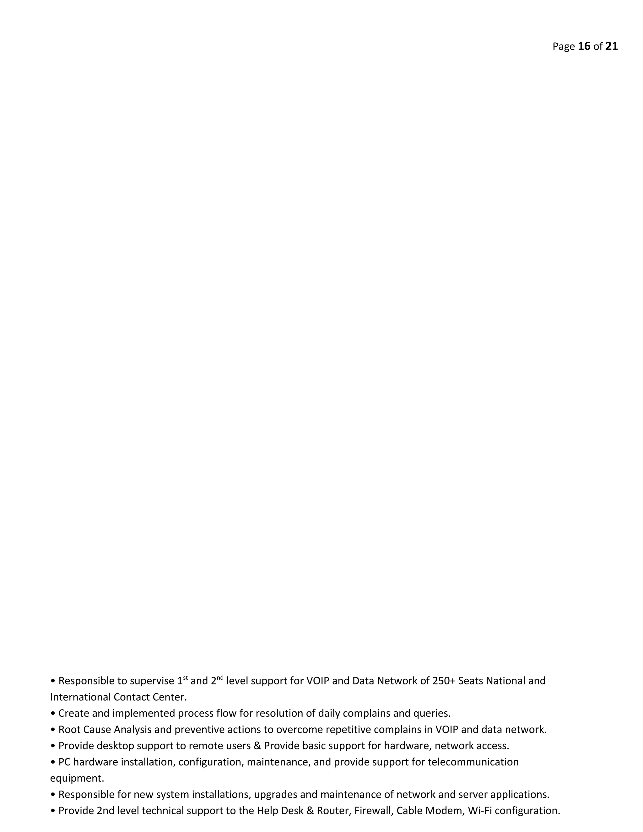 Page 16 of 21
• Responsible to supervise 1st
and 2nd
level support for VOIP and Data Network of 250+ Seats National and
International Contact Center.
• Create and implemented process flow for resolution of daily complains and queries.
• Root Cause Analysis and preventive actions to overcome repetitive complains in VOIP and data network.
• Provide desktop support to remote users & Provide basic support for hardware, network access.
• PC hardware installation, configuration, maintenance, and provide support for telecommunication
equipment.
• Responsible for new system installations, upgrades and maintenance of network and server applications.
• Provide 2nd level technical support to the Help Desk & Router, Firewall, Cable Modem, Wi-Fi configuration.
 
