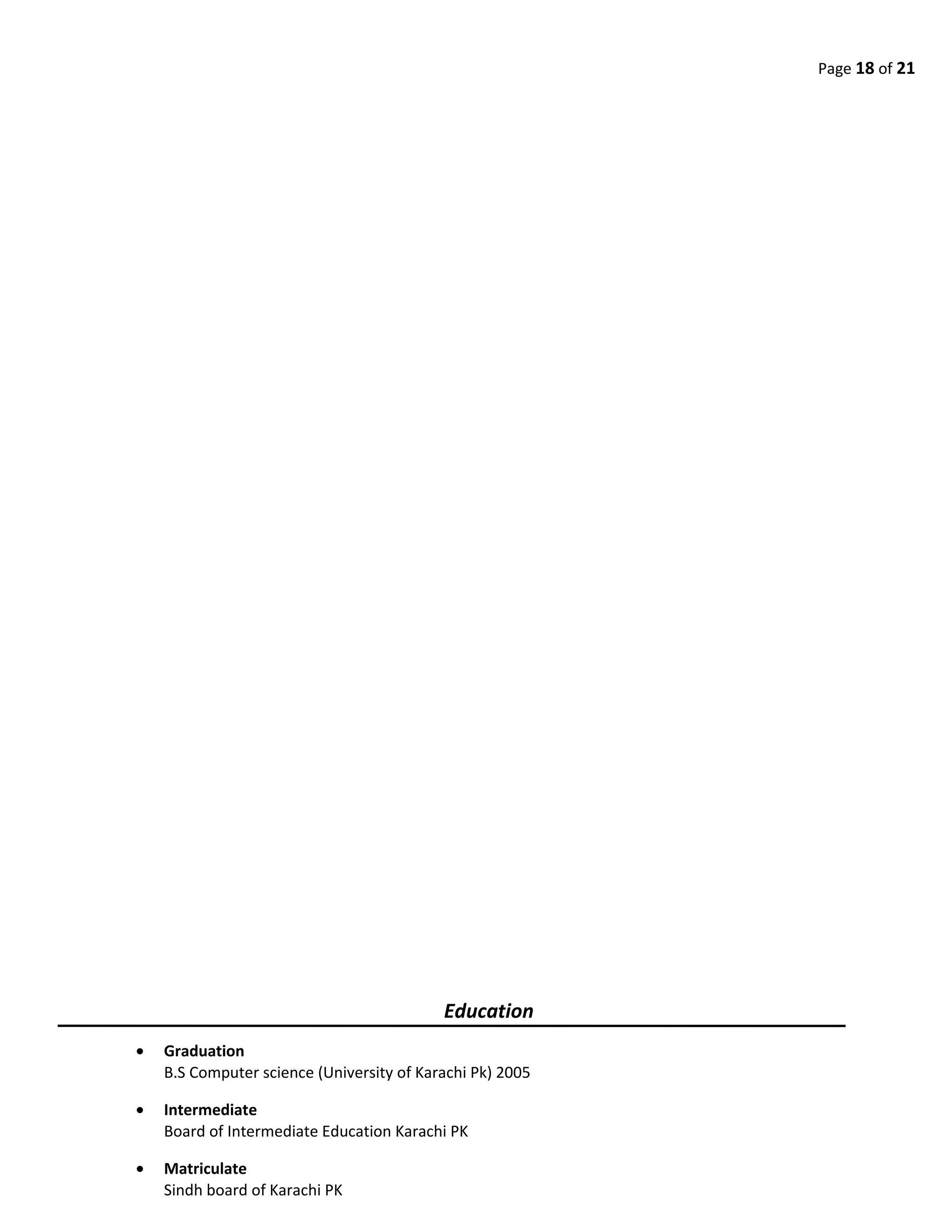 Page 18 of 21
Education
• Graduation
B.S Computer science (University of Karachi Pk) 2005
• Intermediate
Board of Intermediate Education Karachi PK
• Matriculate
Sindh board of Karachi PK
 