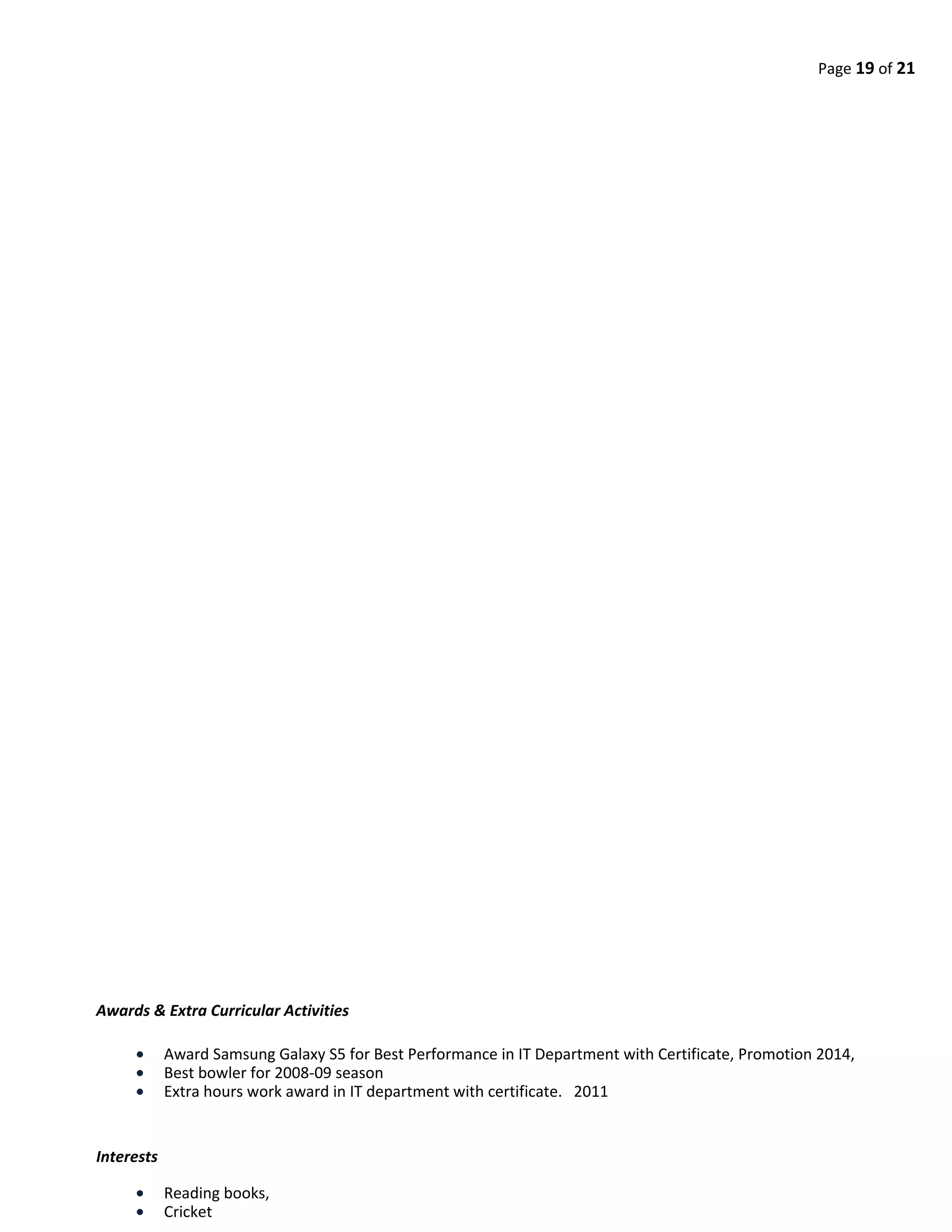 Page 19 of 21
Awards & Extra Curricular Activities
• Award Samsung Galaxy S5 for Best Performance in IT Department with Certificate, Promotion 2014,
• Best bowler for 2008-09 season
• Extra hours work award in IT department with certificate. 2011
Interests
• Reading books,
• Cricket
 