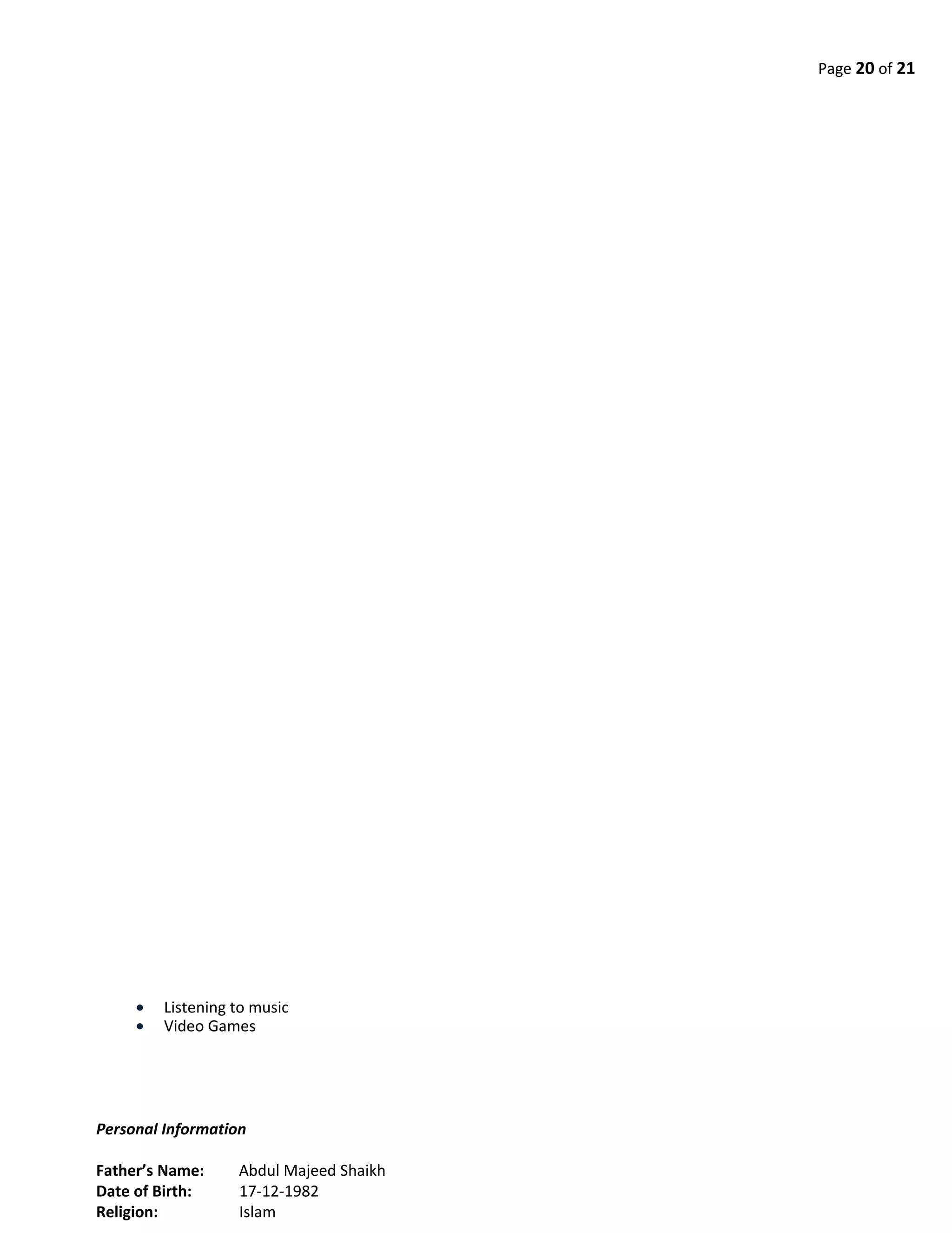 Page 20 of 21
• Listening to music
• Video Games
Personal Information
Father’s Name: Abdul Majeed Shaikh
Date of Birth: 17-12-1982
Religion: Islam
 