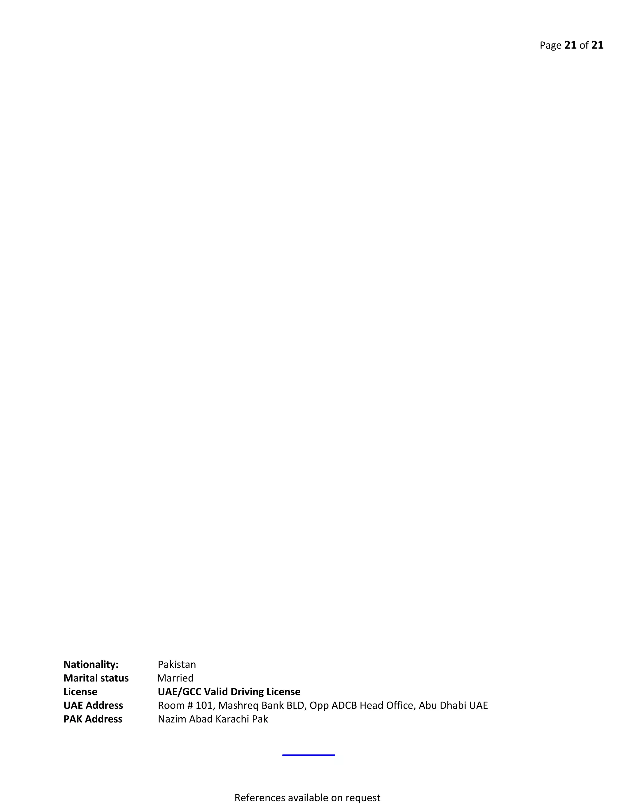 Page 21 of 21
Nationality: Pakistan
Marital status Married
License UAE/GCC Valid Driving License
UAE Address Room # 101, Mashreq Bank BLD, Opp ADCB Head Office, Abu Dhabi UAE
PAK Address Nazim Abad Karachi Pak
References available on request
 