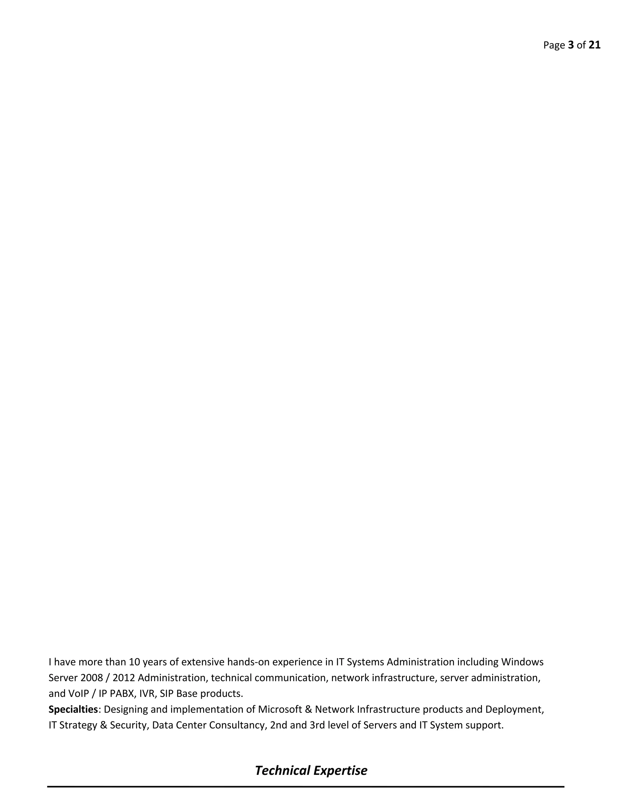 Page 3 of 21
I have more than 10 years of extensive hands-on experience in IT Systems Administration including Windows
Server 2008 / 2012 Administration, technical communication, network infrastructure, server administration,
and VoIP / IP PABX, IVR, SIP Base products.
Specialties: Designing and implementation of Microsoft & Network Infrastructure products and Deployment,
IT Strategy & Security, Data Center Consultancy, 2nd and 3rd level of Servers and IT System support.
Technical Expertise
 