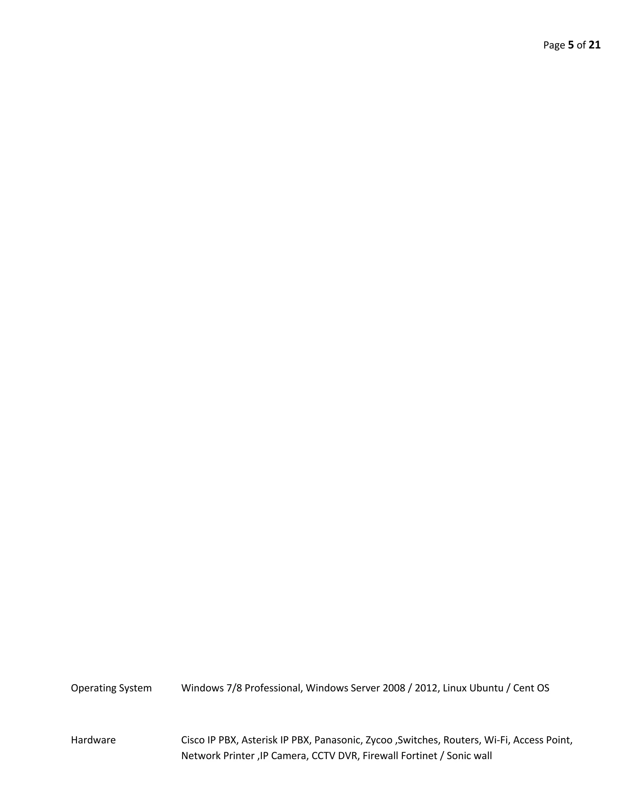Page 5 of 21
Operating System Windows 7/8 Professional, Windows Server 2008 / 2012, Linux Ubuntu / Cent OS
Hardware Cisco IP PBX, Asterisk IP PBX, Panasonic, Zycoo ,Switches, Routers, Wi-Fi, Access Point,
Network Printer ,IP Camera, CCTV DVR, Firewall Fortinet / Sonic wall
 