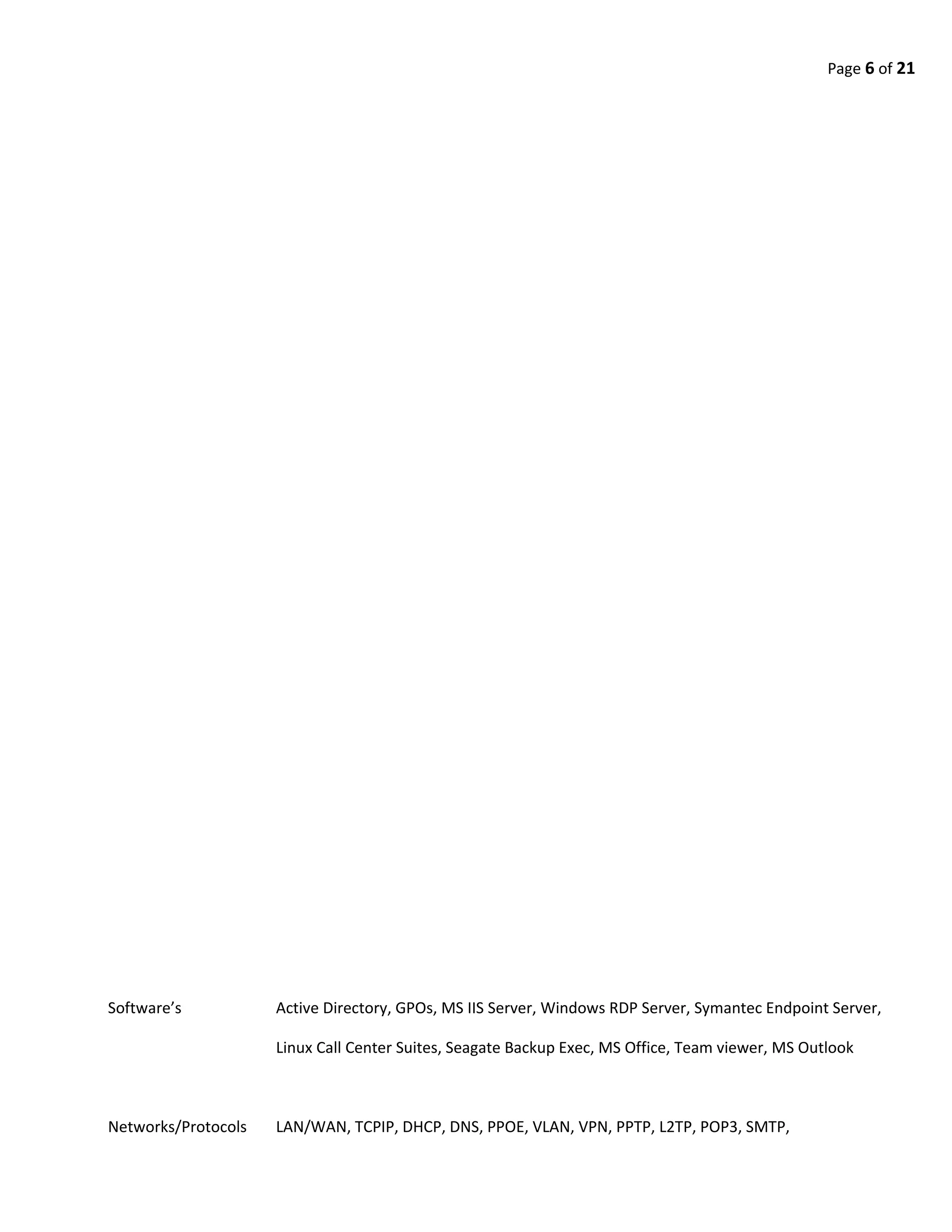 Page 6 of 21
Software’s Active Directory, GPOs, MS IIS Server, Windows RDP Server, Symantec Endpoint Server,
Linux Call Center Suites, Seagate Backup Exec, MS Office, Team viewer, MS Outlook
Networks/Protocols LAN/WAN, TCPIP, DHCP, DNS, PPOE, VLAN, VPN, PPTP, L2TP, POP3, SMTP,
 