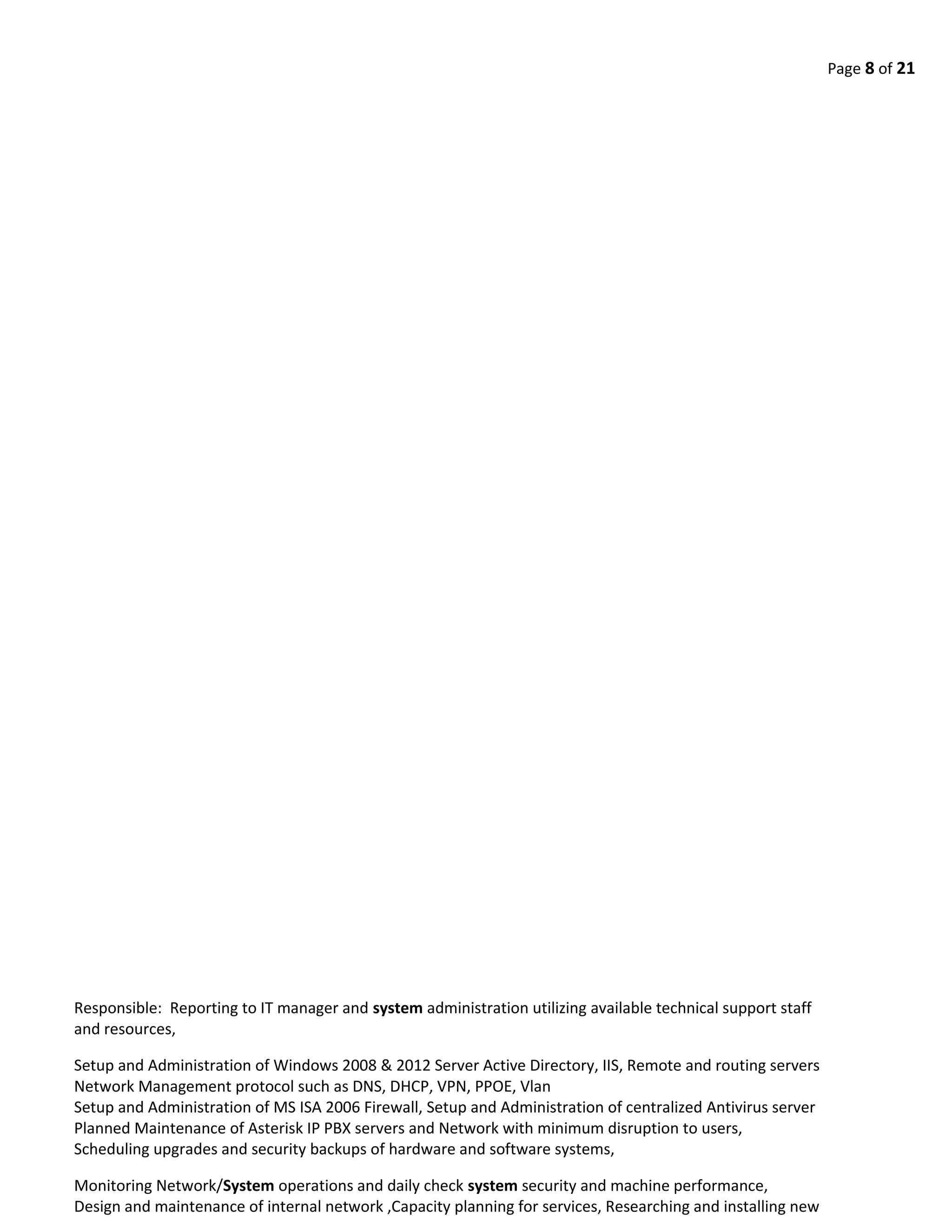 Page 8 of 21
Responsible: Reporting to IT manager and system administration utilizing available technical support staff
and resources,
Setup and Administration of Windows 2008 & 2012 Server Active Directory, IIS, Remote and routing servers
Network Management protocol such as DNS, DHCP, VPN, PPOE, Vlan
Setup and Administration of MS ISA 2006 Firewall, Setup and Administration of centralized Antivirus server
Planned Maintenance of Asterisk IP PBX servers and Network with minimum disruption to users,
Scheduling upgrades and security backups of hardware and software systems,
Monitoring Network/System operations and daily check system security and machine performance,
Design and maintenance of internal network ,Capacity planning for services, Researching and installing new
 