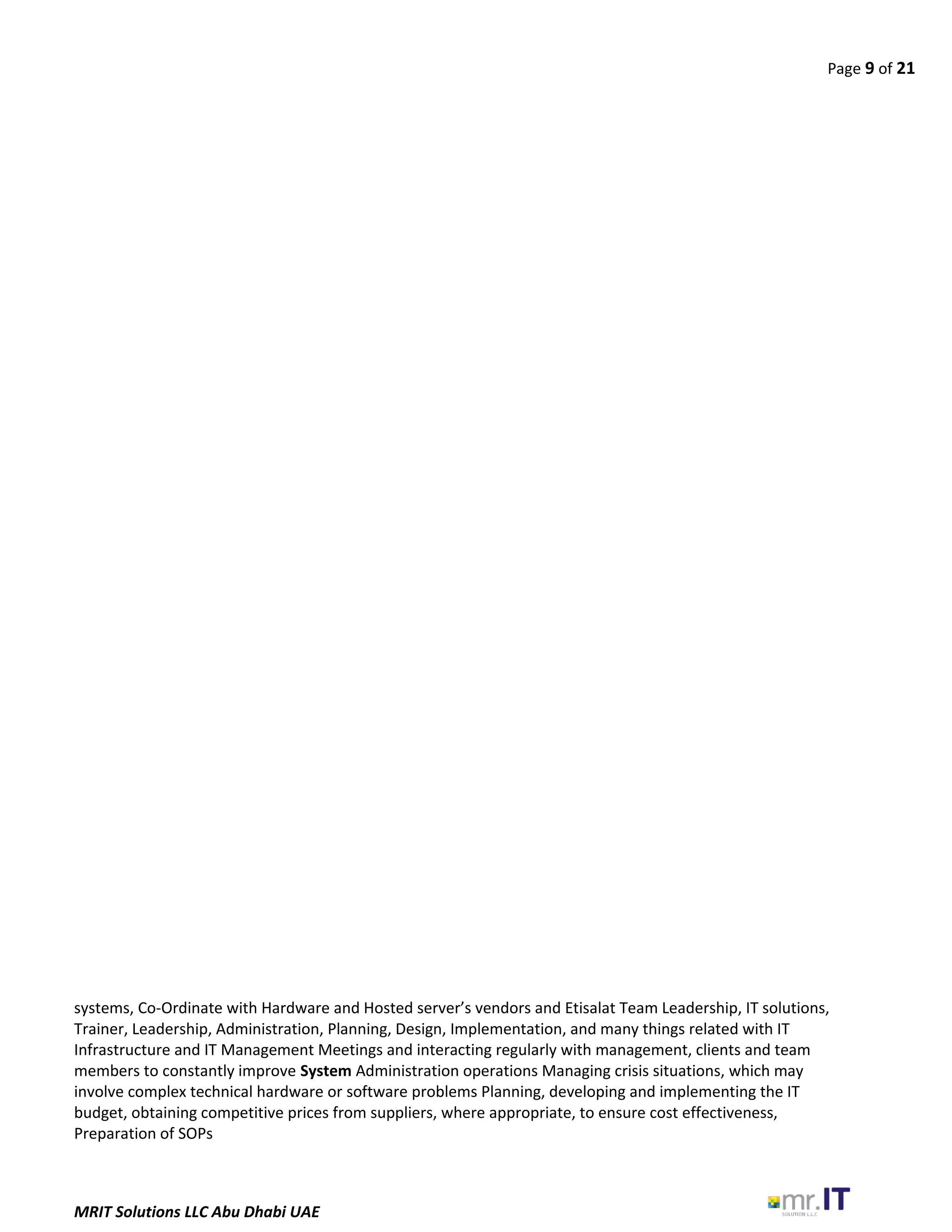 Page 9 of 21
systems, Co-Ordinate with Hardware and Hosted server’s vendors and Etisalat Team Leadership, IT solutions,
Trainer, Leadership, Administration, Planning, Design, Implementation, and many things related with IT
Infrastructure and IT Management Meetings and interacting regularly with management, clients and team
members to constantly improve System Administration operations Managing crisis situations, which may
involve complex technical hardware or software problems Planning, developing and implementing the IT
budget, obtaining competitive prices from suppliers, where appropriate, to ensure cost effectiveness,
Preparation of SOPs
MRIT Solutions LLC Abu Dhabi UAE
 