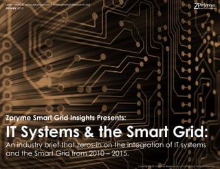 Learn more @ www.zpryme.com | www.smartgridresearch.org
January 2012




Zpryme Smart Grid Insights Presents:

IT Systems & the Smart Grid:
An industry brief that zeros-in on the integration of IT systems
and the Smart Grid from 2010 – 2015.
                                                          Copyright © 2012 Zpryme Research & Consulting, LLC All rights reserved.
 