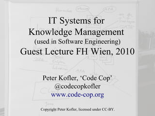 IT Systems for
 Knowledge Management
   (used in Software Engineering)
Guest Lecture FH Wien, 2010

      Peter Kofler, ‘Code Cop’
          @codecopkofler
         www.code-cop.org

     Copyright Peter Kofler, licensed under CC-BY.
 