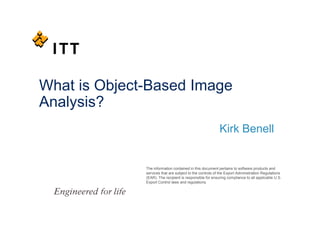 What is Object-Based Image
Analysis?
                                                          Kirk Benell


              The information contained in this document pertains to software products and
              services that are subject to the controls of the Export Administration Regulations
              (EAR). The recipient is responsible for ensuring compliance to all applicable U.S.
              Export Control laws and regulations.
 