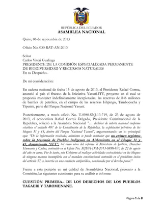 EN
REPÚBLICA DEL ECUADOR
ASAMBLEA NACIONAL
Quito, 06 de septiembre de 2013
Oficio No. 030-RAT-AN-2013
Señor
Carlos Viteri Gualinga
PRESIDENTE DE LA COMISIÓN ESPECIALIZADA PERMANENTE
DE BIODIVERSIDAD Y RECURSOS NATURALES
En su Despacho.-
De mi consideración:
En cadena nacional de fecha 15 de agosto de 2013, el Presidente Rafael Correa,
anunció al país el fracaso de la Iniciativa Yasuní-ITT, proyecto en el cual se
proponía mantener indefinidamente inexplotadas, las reservas de 846 millones
de barriles de petróleo, en el campo de las reservas Ishpingo, Tambococha y
Tiputini, parte del Parque Nacional Yasuní.
Posteriormente, a través oficio No. T.4980-SNJ-13-719, de 23 de agosto de
2013, el economista Rafael Correa Delgado, Presidente Constitucional de la
República, solicitó a la Asamblea Nacional "… declarar de interés nacional conforme
establece el artículo 407 de la Constitución de la República, la explotación petrolera de los
bloques 31 y 43, dentro del Parque Nacional Yasuní", argumentando en lo principal
que “De la información recabada, asimismo se puede constatar que no existen registros
sobre la presencia de Pueblos Indígenas en Aislamiento en el Bloque 31 y
43, denominado “ITT”, tal como obra del informe el Ministerio de Justicia, Derechos
Humanos y Cultos, contenido en el Oficio No. MJDH-DM-2013-0880-OF, de 22 de agosto
del año en curso. Por lo tanto, este Gobierno al realizar actividades extractivistas en los bloques
de ninguna manera incumpliría con el mandato constitucional contenido en el penúltimo inciso
del artículo 57, o incurría en una conducta antijurídica, sancionada por el derecho penal.”
Frente a esta petición en mi calidad de Asambleísta Nacional, presento a la
Comisión, las siguientes cuestiones para su análisis e informe:
CUESTIÓN PRIMERA.- DE LOS DERECHOS DE LOS PUEBLOS
TAGAERI Y TAROMENANE.
Página 1 de 8
 