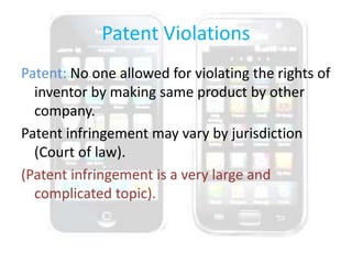 Patent Violations
Patent: No one allowed for violating the rights of
inventor by making same product by other
company.
Patent infringement may vary by jurisdiction
(Court of law).
(Patent infringement is a very large and
complicated topic).
 