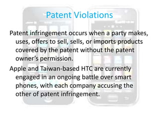 Patent Violations
Patent infringement occurs when a party makes,
uses, offers to sell, sells, or imports products
covered by the patent without the patent
owner’s permission.
Apple and Taiwan-based HTC are currently
engaged in an ongoing battle over smart
phones, with each company accusing the
other of patent infringement.
 
