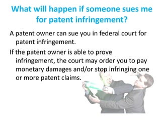 What will happen if someone sues me
for patent infringement?
A patent owner can sue you in federal court for
patent infringement.
If the patent owner is able to prove
infringement, the court may order you to pay
monetary damages and/or stop infringing one
or more patent claims.
 