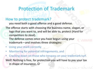 Protection of Trademark
How to protect trademark?
you need both a good offense and a good defense.
The offense starts with choosing the business name, slogan, or
logo that you want to, and will be able to, protect (Hard for
competitors to steal).
The defense comes once you have begun using your
trademark—and involves three strategies:
• Using your mark correctly
• Monitoring for potential infringements, and
• Cracking down on those who trespass on your trademark turf.
Well! Nothing is free, for protection you will have to pay your tax
in shape of insurance. 
 