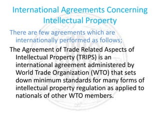 International Agreements Concerning
Intellectual Property
There are few agreements which are
internationally performed as follows;
The Agreement of Trade Related Aspects of
Intellectual Property (TRIPS) is an
international agreement administered by
World Trade Organization (WTO) that sets
down minimum standards for many forms of
intellectual property regulation as applied to
nationals of other WTO members.
 