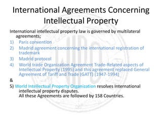 International Agreements Concerning
Intellectual Property
International intellectual property law is governed by multilateral
agreements;
1) Paris convention
2) Madrid agreement concerning the international registration of
trademark
3) Madrid protocol
4) World trade Organization Agreement Trade-Related aspects of
Intellectual Property (1995) and this agreement replaced General
Agreement of Tariff and Trade (GATT) (1947-1994)
&
5) World Intellectual Property Organization resolves International
intellectual property disputes.
All these Agreements are followed by 158 Countries.
 