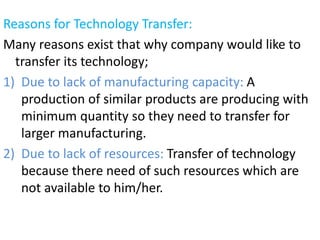 Reasons for Technology Transfer:
Many reasons exist that why company would like to
transfer its technology;
1) Due to lack of manufacturing capacity: A
production of similar products are producing with
minimum quantity so they need to transfer for
larger manufacturing.
2) Due to lack of resources: Transfer of technology
because there need of such resources which are
not available to him/her.
 