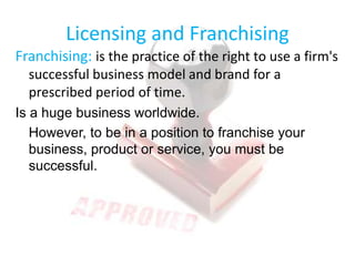 Licensing and Franchising
Franchising: is the practice of the right to use a firm's
successful business model and brand for a
prescribed period of time.
Is a huge business worldwide.
However, to be in a position to franchise your
business, product or service, you must be
successful.
 