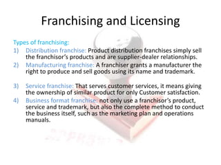 Franchising and Licensing
Types of franchising:
1) Distribution franchise: Product distribution franchises simply sell
the franchisor’s products and are supplier-dealer relationships.
2) Manufacturing franchise: A franchiser grants a manufacturer the
right to produce and sell goods using its name and trademark.
3) Service franchise: That serves customer services, it means giving
the ownership of similar product for only Customer satisfaction.
4) Business format franchise: not only use a franchisor’s product,
service and trademark, but also the complete method to conduct
the business itself, such as the marketing plan and operations
manuals.
 