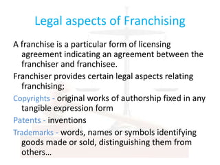 Legal aspects of Franchising
A franchise is a particular form of licensing
agreement indicating an agreement between the
franchiser and franchisee.
Franchiser provides certain legal aspects relating
franchising;
Copyrights - original works of authorship fixed in any
tangible expression form
Patents - inventions
Trademarks - words, names or symbols identifying
goods made or sold, distinguishing them from
others…
 