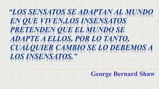 “LOS SENSATOS SE ADAPTAN AL MUNDO
EN QUE VIVEN,LOS INSENSATOS
PRETENDEN QUE EL MUNDO SE
ADAPTE A ELLOS, POR LO TANTO,
CUALQUIER CAMBIO SE LO DEBEMOS A
LOS INSENSATOS.”
George Bernard Shaw
 