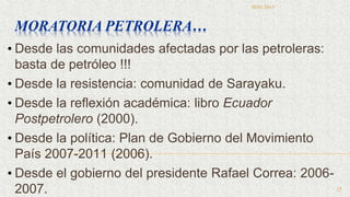 • Desde las comunidades afectadas por las petroleras:
basta de petróleo !!!
• Desde la resistencia: comunidad de Sarayaku.
• Desde la reflexión académica: libro Ecuador
Postpetrolero (2000).
• Desde la política: Plan de Gobierno del Movimiento
País 2007-2011 (2006).
• Desde el gobierno del presidente Rafael Correa: 2006-
2007.
MORATORIA PETROLERA…
30/01/2015
25
 